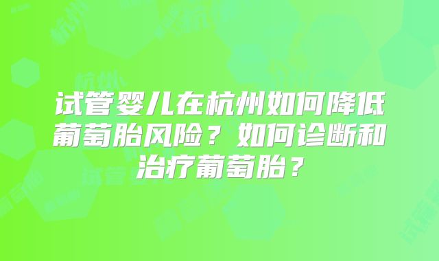 试管婴儿在杭州如何降低葡萄胎风险?如何诊断和治疗葡萄胎?