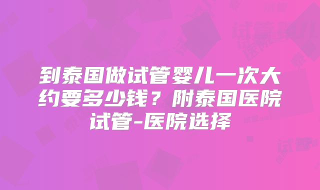 到泰国做试管婴儿一次大约要多少钱?附泰国医院试管-医院选择