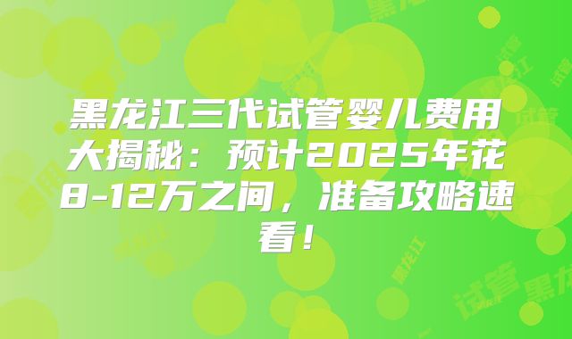 黑龙江三代试管婴儿费用大揭秘:预计2025年花8-12万之间,准备攻略速看!