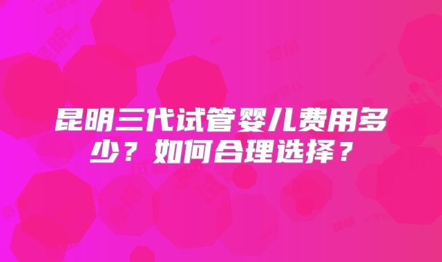 昆明三代试管婴儿费用多少？如何合理选择？