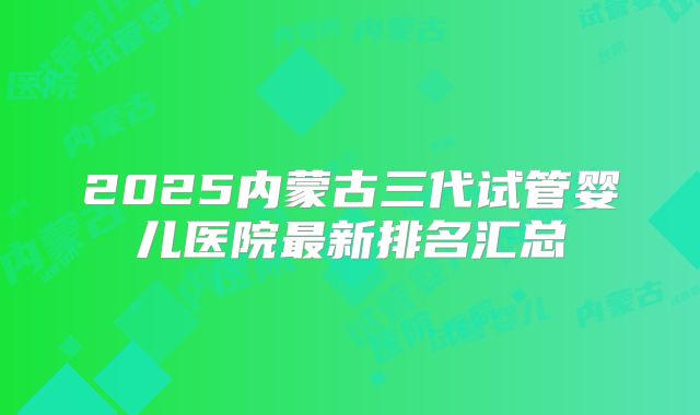 2025内蒙古三代试管婴儿医院最新排名汇总