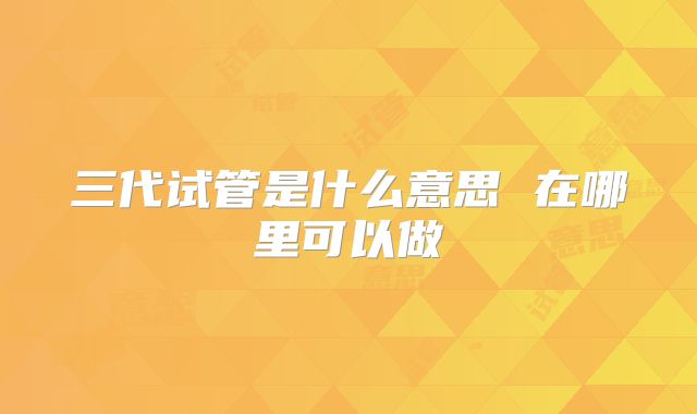 三代试管是什么意思 在哪里可以做