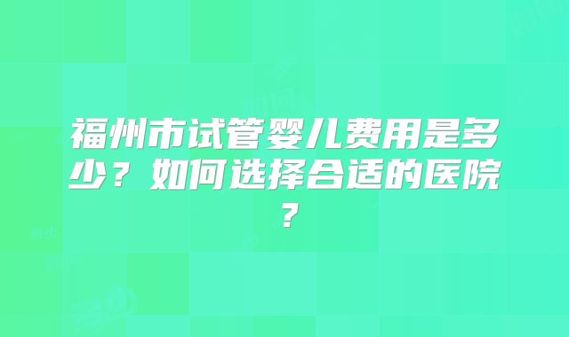 福州市试管婴儿费用是多少？如何选择合适的医院？