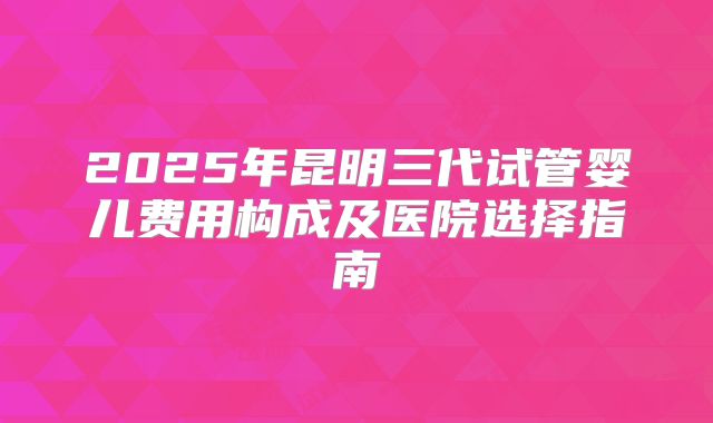 2025年昆明三代试管婴儿费用构成及医院选择指南