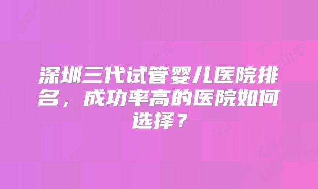 深圳三代试管婴儿医院排名,成功率高的医院如何选择?
