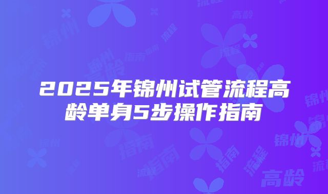2025年锦州试管流程高龄单身5步操作指南