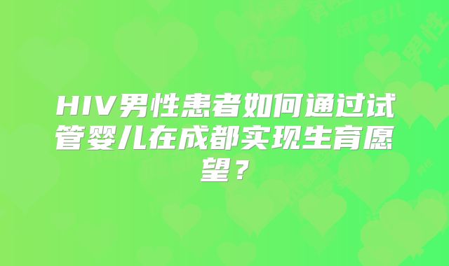 HIV男性患者如何通过试管婴儿在成都实现生育愿望?