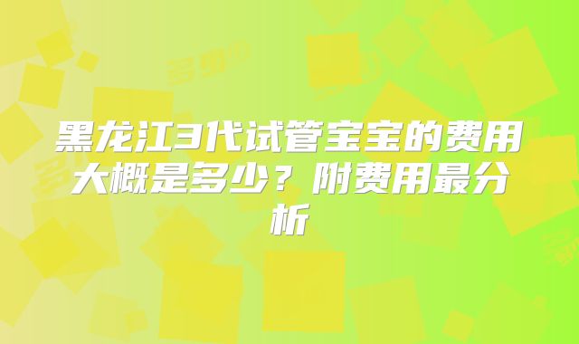 黑龙江3代试管宝宝的费用大概是多少?附费用最分析