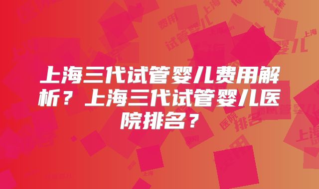 上海三代试管婴儿费用解析？上海三代试管婴儿医院排名？