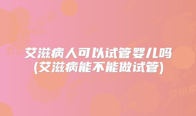 艾滋病人可以试管婴儿吗(艾滋病能不能做试管)