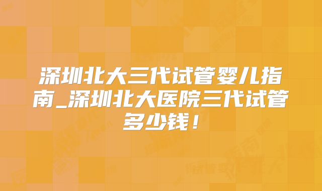 深圳北大三代试管婴儿指南_深圳北大医院三代试管多少钱!