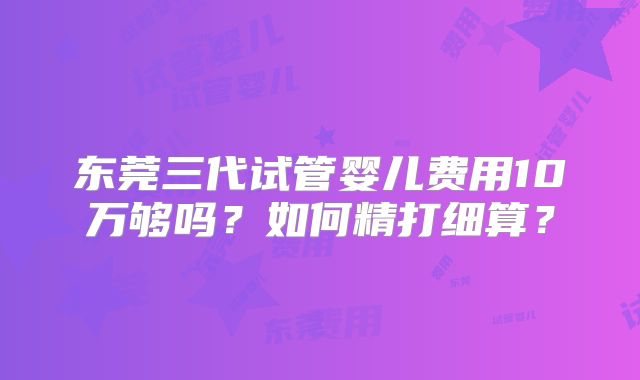 东莞三代试管婴儿费用10万够吗？如何精打细算？