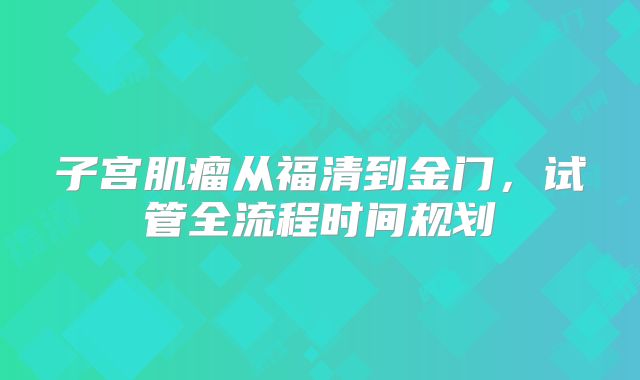 子宫肌瘤从福清到金门,试管全流程时间规划