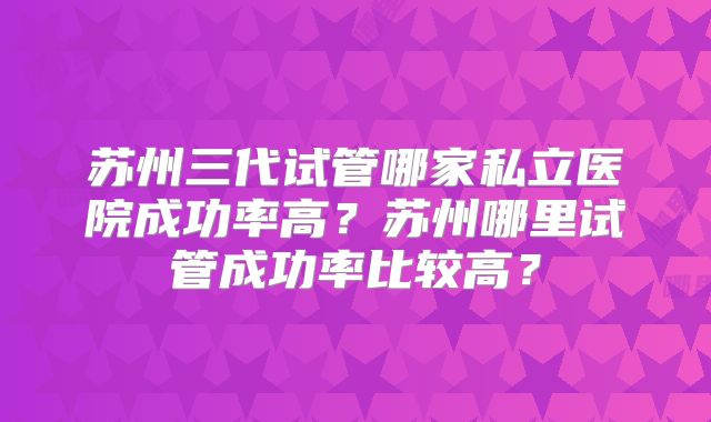 苏州三代试管哪家私立医院成功率高?苏州哪里试管成功率比较高?