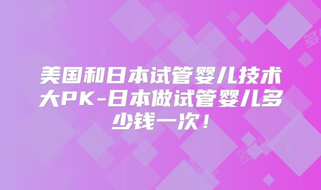 美国和日本试管婴儿技术大PK-日本做试管婴儿多少钱一次！