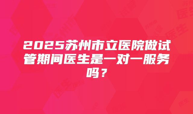 2025苏州市立医院做试管期间医生是一对一服务吗?