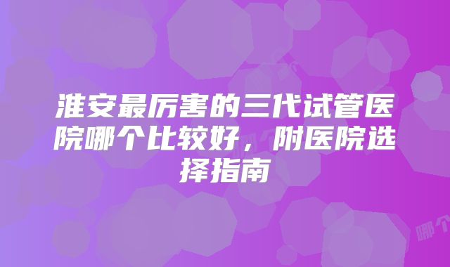 淮安最厉害的三代试管医院哪个比较好,附医院选择指南