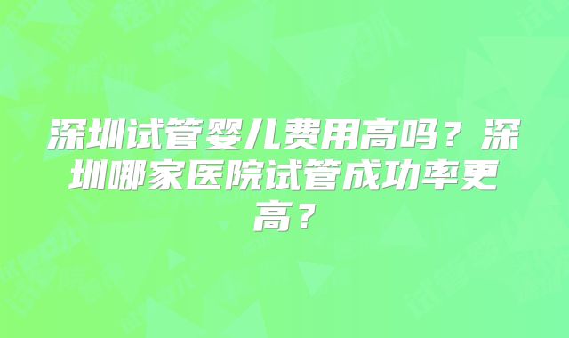 深圳试管婴儿费用高吗?深圳哪家医院试管成功率更高?