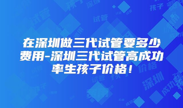 在深圳做三代试管要多少费用-深圳三代试管高成功率生孩子价格!