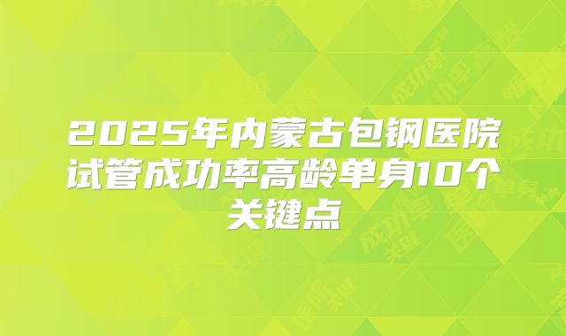 2025年内蒙古包钢医院试管成功率高龄单身10个关键点
