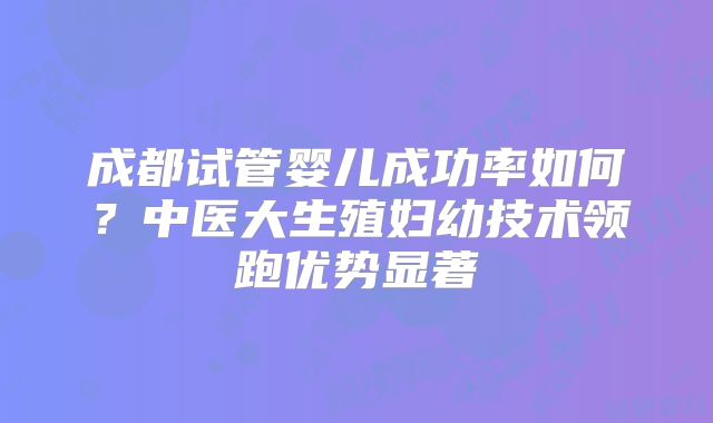 成都试管婴儿成功率如何？中医大生殖妇幼技术领跑优势显著