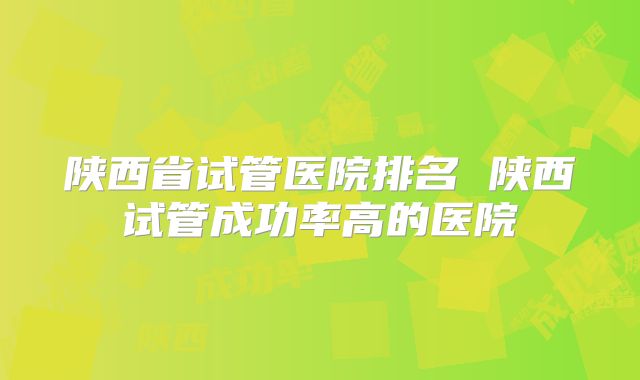 陕西省试管医院排名 陕西试管成功率高的医院