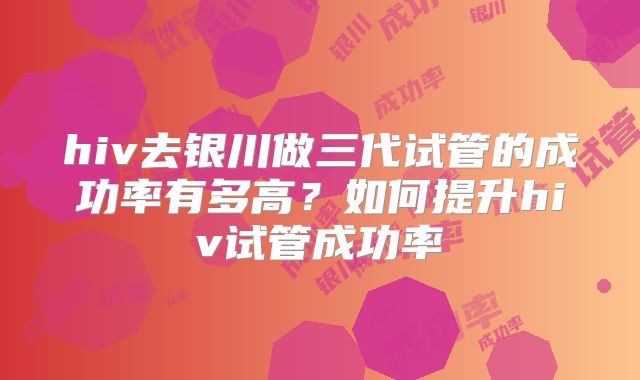 hiv去银川做三代试管的成功率有多高?如何提升hiv试管成功率
