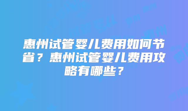 惠州试管婴儿费用如何节省?惠州试管婴儿费用攻略有哪些?