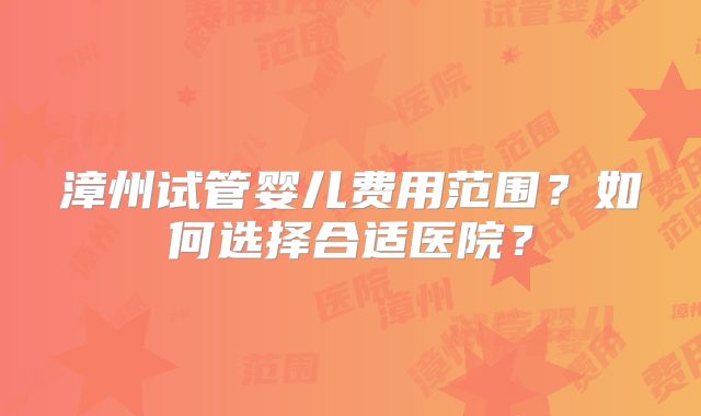 漳州试管婴儿费用范围?如何选择合适医院?