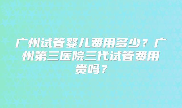 广州试管婴儿费用多少?广州第三医院三代试管费用贵吗?