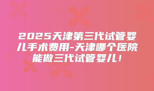 2025天津第三代试管婴儿手术费用-天津哪个医院能做三代试管婴儿!