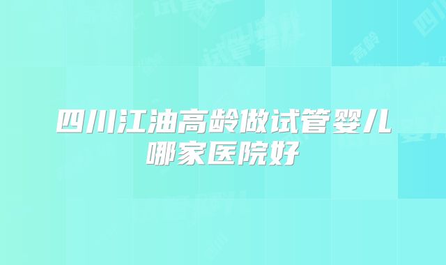 四川江油高龄做试管婴儿哪家医院好