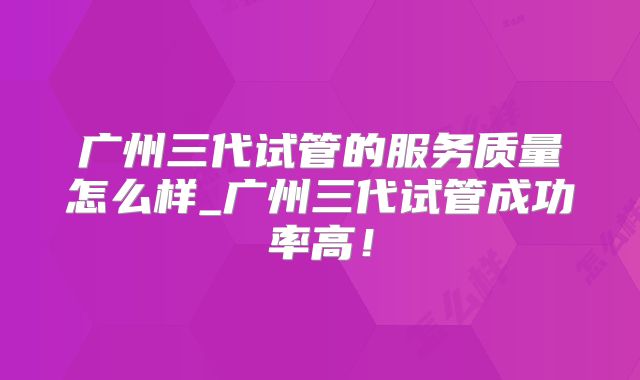 广州三代试管的服务质量怎么样_广州三代试管成功率高!