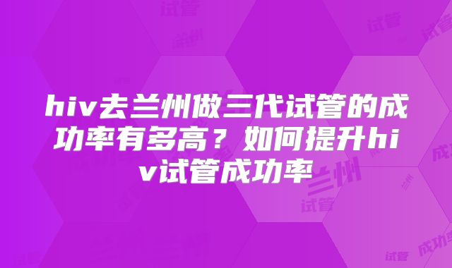 hiv去兰州做三代试管的成功率有多高?如何提升hiv试管成功率