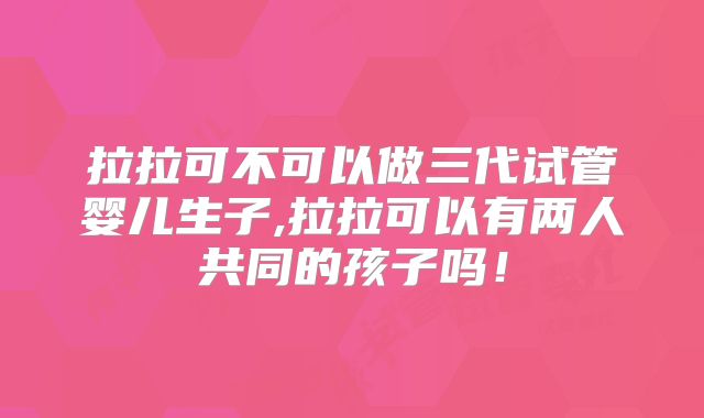 拉拉可不可以做三代试管婴儿生子,拉拉可以有两人共同的孩子吗!