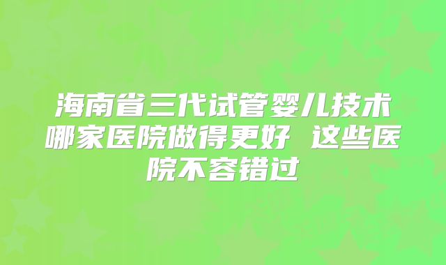 海南省三代试管婴儿技术哪家医院做得更好 这些医院不容错过