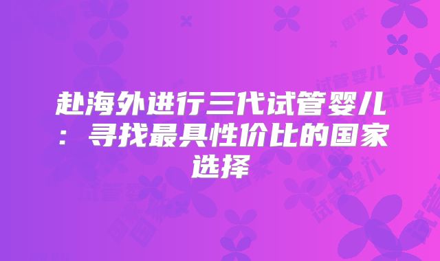 赴海外进行三代试管婴儿:寻找最具性价比的国家选择