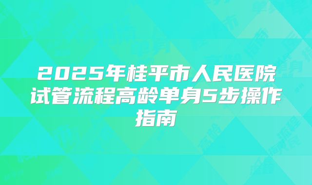 2025年桂平市人民医院试管流程高龄单身5步操作指南