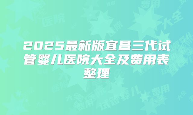 2025最新版宜昌三代试管婴儿医院大全及费用表整理