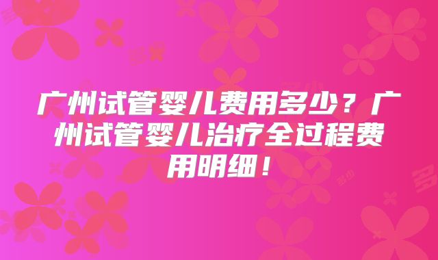 广州试管婴儿费用多少?广州试管婴儿治疗全过程费用明细!