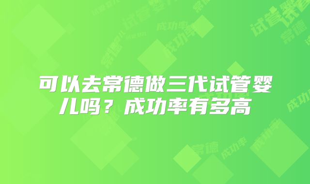 可以去常德做三代试管婴儿吗?成功率有多高