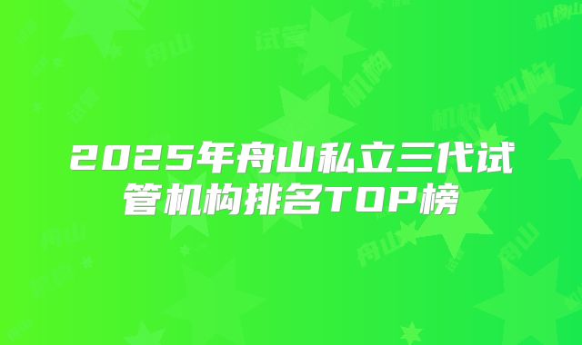 2025年舟山私立三代试管机构排名TOP榜