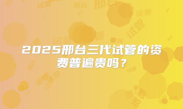 2025邢台三代试管的资费普遍贵吗?