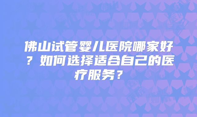 佛山试管婴儿医院哪家好?如何选择适合自己的医疗服务?