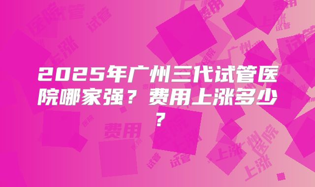 2025年广州三代试管医院哪家强?费用上涨多少?