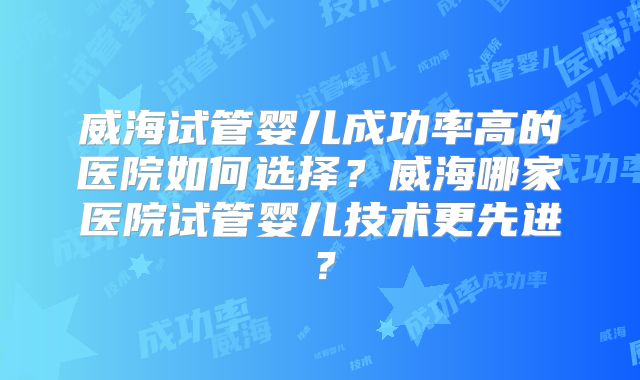 威海试管婴儿成功率高的医院如何选择？威海哪家医院试管婴儿技术更先进？