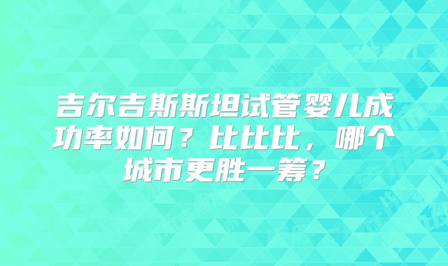 吉尔吉斯斯坦试管婴儿成功率如何?比比比,哪个城市更胜一筹?