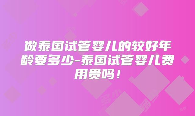 做泰国试管婴儿的较好年龄要多少-泰国试管婴儿费用贵吗!