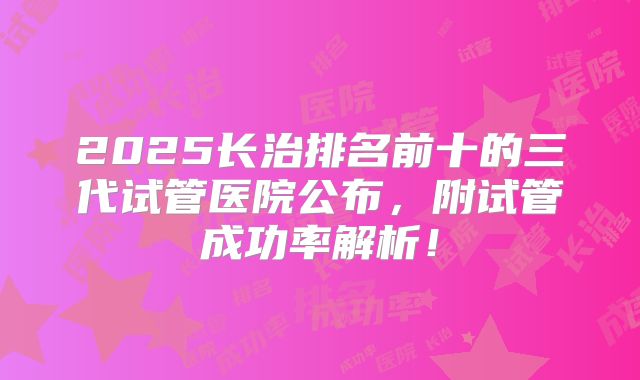 2025长治排名前十的三代试管医院公布,附试管成功率解析!