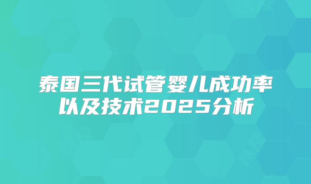 泰国三代试管婴儿成功率以及技术2025分析
